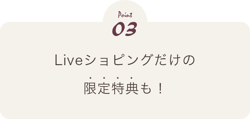 Point03 Liveショッピングだけの限定特典も！